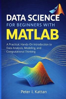 Data Science for Beginners with MATLAB: A Practical, Hands-On Introduction to Data Analysis, Modeling, and Computational Thinking - Peter Kattan - cover