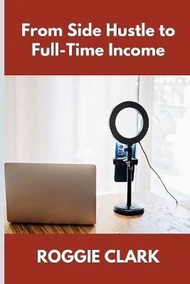 From Side Hustle to Full-Time Income: A Practical Guide to Building Structured, Sustainable Income From What You Already Do - Roggie Clark,Raj Clark - cover