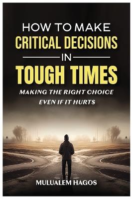 How to Make Critical Decisions in Tough Time - Making the Right Choice Even if It Hurts - Mulualem Hagos - cover