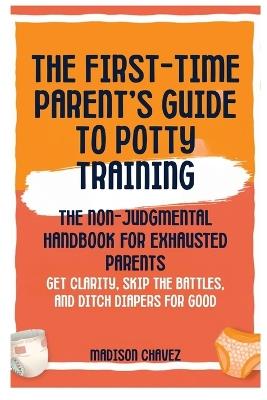 The First-Time Parent's Guide to Potty Training: The Non-Judgmental Handbook for Exhausted Parents: Get Clarity, Skip the Battles, and Ditch Diapers for Good - Madison Chavez - cover