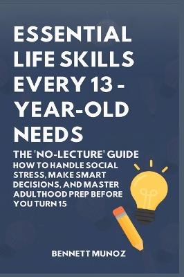 Essential Life Skills Every 13-Year Old Needs: The 'No-Lecture' Guide: How to Handle Social Stress, Make Smart Decisions, and Master Adulthood Prep Before You Turn 15 - Bennett Munoz - cover