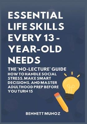 Essential Life Skills Every 13-Year Old Needs: The 'No-Lecture' Guide: How to Handle Social Stress, Make Smart Decisions, and Master Adulthood Prep Before You Turn 15 - Bennett Munoz - cover