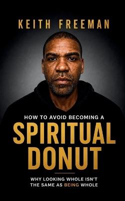 How to To Avoid Becoming A Spiritual Donut: Why Looking Whole Isn't The Same As Being Whole - Keith Freeman - cover