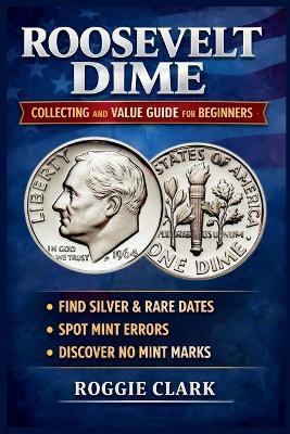 Roosevelt Dime Collecting and Value Guide for Beginners: How to Identify Rare, Silver, and Valuable Roosevelt Dimes, Including Key Dates, Mint Errors, and No Mint Mark Coins - Roggie Clark,Raj Clark - cover
