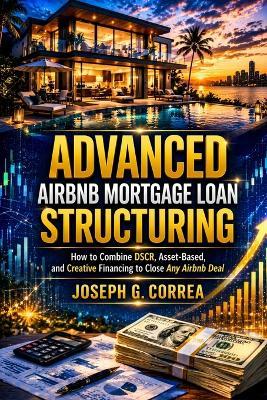 Advanced Airbnb Mortgage Loan Structuring: How to Combine DSCR, Asset-Based, and Creative Financing to Close Any Airbnb Deal - Joseph G Correa - cover