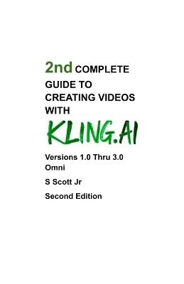 2nd COMPLETE GUIDE TO CREATING VIDEOS WITH KLING.AI: Versions 1.0 Thru 3.0 Omni Second Edition - S Scott - cover