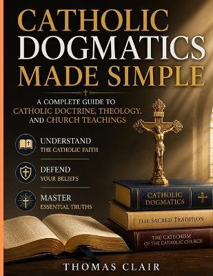 Catholic Dogmatics Made Simple: A Complete Guide to Catholic Doctrine, Theology, and Church Teachings Understand the Catholic Faith, Defend Your Beliefs, and Master Essential Truths - Thomas Clair - cover
