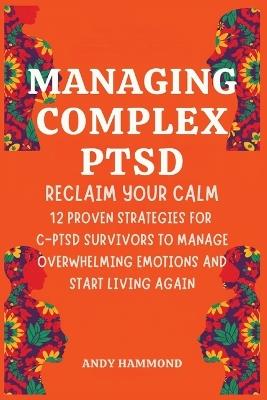 Managing Complex PTSD: Reclaim Your Calm: 12 Proven Strategies for C-PTSD Survivors to Manage Overwhelming Emotions and Start Living Again - Andy Hammond - cover