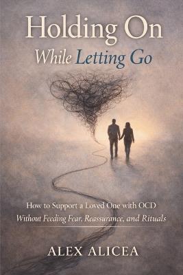 Holding On While Letting Go: How to Support a Loved One with OCD Without Feeding Fear, Reassurance, and Rituals - Alex Alicea - cover