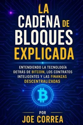 La Cadena de Bloques Explicada: Entendiendo la Tecnología Detrás de Bitcoin, los Contratos Inteligentes y las Finanzas Descentralizadas - Joe Correa - cover