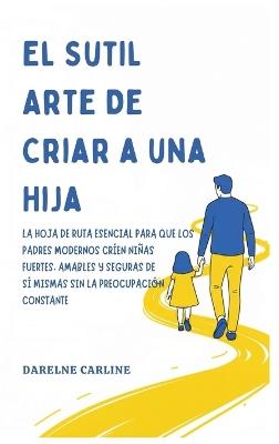 El Sutil Arte De Criar a una Hija: La Hoja de Ruta Esencial para que los Padres Modernos Críen Niñas Fuertes, Amables y Seguras de Sí Mismas Sin la Preocupación Constante - Darlene Carline - cover
