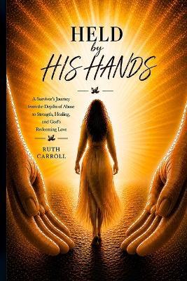 Held By His Hands: A Survivor's Journey from the Depths of Abuse to Strength, Healing, and God's Redeeming Love - Ruth Carroll - cover