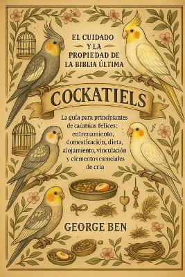 El Cuidado Y La Propiedad de la Biblia Ultima Cockatiels: La guía para principiantes de cacatúas felices: entrenamiento, domesticación, dieta, alojamiento, vinculación y elementos esenciales de cría - George Ben - cover