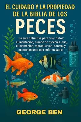 El Cuidado Y La Propiedad de la Biblia de Los Peces: La guía definitiva para peces de acuarios y estanques: perfiles de especies, configuración del tanque, alimentación, reproducción, control y mantenimiento de enfermedades - George Ben - cover