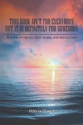 This Book Ain't for Everybody, But It's Definitely for Somebody: A Book of Truth, Soul Work and Reflection - Felecia Howell - cover