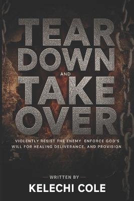 Tear Down and Take Over: Violently Resist the Enemy and Enforce God's Will for Healing, Deliverance, and Provision - Kelechi Cole - cover