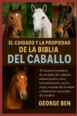El Cuidado Y La Propiedad de la Biblia del Caballo: El manual completo de cuidado del caballo: alimentación, aseo, entrenamiento, arreo, razas, manejo de la salud y elementos esenciales del establo - George Ben - cover