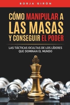 Cómo manipular a las masas y conseguir el poder: Las tácticas ocultas de los líderes que dominan el mundo - Borja Girón - cover