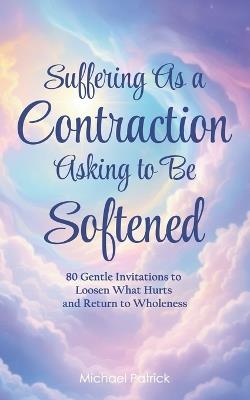 Suffering As a Contraction Asking to Be Softened: 80 Gentle Invitations to Loosen What Hurts and Return to Wholeness - Michael Patrick - cover