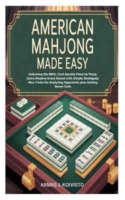 American Mahjong Made Easy: Unlocking the NMJL Card Secrets Piece by Piece; Score Massive Every Round with Simple Strategies; Nice Tricks for Analyzing Opponents plus Getting Smart Calls - Armas J Koivisto - cover
