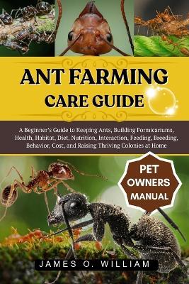 Ant Farming Care Guide: A Beginner's Guide to Keeping Ants, Building Formicariums, Health, Habitat, Diet, Nutrition, Interaction, Feeding, Breeding, Behavior, Cost, and Raising Thriving Colonies at Home - James O William - cover