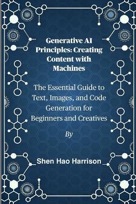 Generative AI Principles: Creating Content with Machines: The Essential Guide to Text, Images, and Code Generation for Beginners and Creatives - Shen Hao Harrison - cover