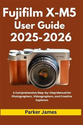Fujifilm X-M5 User Guide 2025-2026: A Comprehensive Step-by-Step Manual for Photographers, Videographers, and Creative Explorers - Parker James - cover