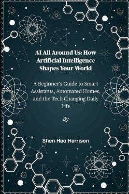 AI All Around Us: How Artificial Intelligence Shapes Your World: A Beginner's Guide to Smart Assistants, Automated Homes, and the Tech Changing Daily Life - Shen Hao Harrison - cover