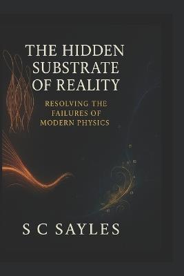 The Hidden Substrate of Reality: Resolving the Failures of Modern Physics - S C Sayles - cover