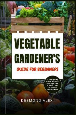 Vegetable Gardener's Guide for Beginners: A Step-by-Step Manual to Growing Your Vegetables at Home, Even If You've Never Planted Before - Desmond Alex - cover