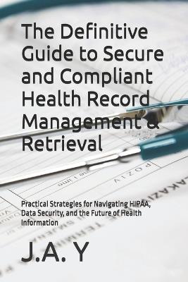 The Definitive Guide to Secure and Compliant Health Record Management & Retrieval: Practical Strategies for Navigating HIPAA, Data Security, and the Future of Health Information - J a Y - cover