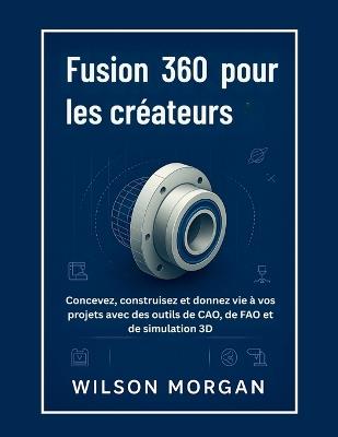 Fusion 360 pour les créateurs: Concevez, construisez et donnez vie à vos projets avec des outils de CAO, de FAO et de simulation 3D - Wilson Morgan - cover