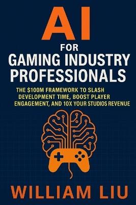 AI for Gaming Industry Professionals: The $100M Framework to Slash Development Time, Boost Player Engagement, and 10X Your Studio's Revenue - William Liu - cover