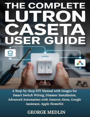 The Complete Lutron Caseta User Guide: A Step-by-Step DIY Manual with Images for Smart Switch Wiring, Dimmer Installation, Advanced Automation with Amazon Alexa, Google Assistant, Apple HomeKit - George Medlin - cover