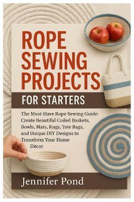 Rope Sewing Projects for Starters: The Must-Have Rope Sewing Guide: Create Beautiful Coiled Baskets, Bowls, Mats, Rugs, Tote Bags, and Unique DIY Designs to Transform Your Home Décor. - Jennifer Pond - cover