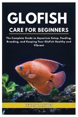 Glofish Care for Beginners: The Complete Guide to Aquarium Setup, Feeding, Breeding, and Keeping your Glofish Healthy and Vibrant - Kylian E Rayden - cover