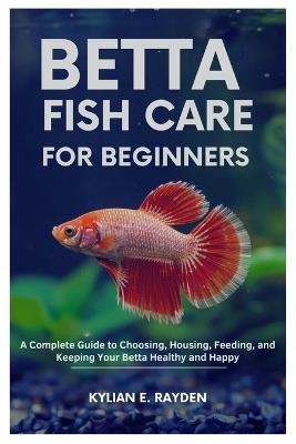 Betta Fish Care for Beginners: A Complete Guide to Choosing, Housing, Feeding, and Keeping your Betta Healthy and Happy - Kylian E Rayden - cover