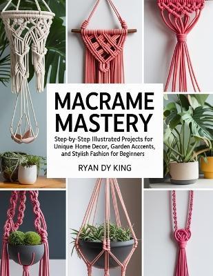 Macramé Mastery Book: Step-by-Step Illustrated Projects for Unique Home Decor, Garden Accents, and Stylish Fashion for Beginners - Ryan Dy King - cover