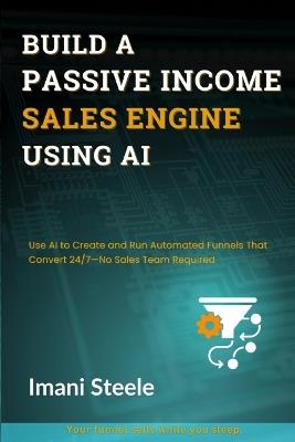 Build a Passive Sales Engine Using AI: Use AI to Create and Run Automated Funnels That Convert 24/7-No Sales Team Required - Imani Steele - cover