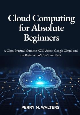 Cloud Computing for Absolute Beginners: A Clear, Practical Guide to AWS, Azure, Google Cloud, and the Basics of IaaS, SaaS, and PaaSPerry M. Walters - Perry M Walters - cover