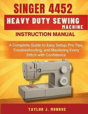 Singer 4452 Heavy Duty Sewing Machine Instruction Manual: A Complete Guide to Easy Setup, Pro Tips, Troubleshooting, and Mastering Every Stitch with Confidence - Taylor J Monroe - cover