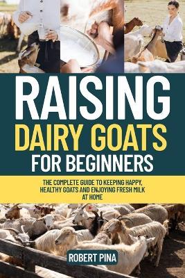 Raising Dairy Goats For Beginners: The Complete Guide to Keeping Happy, Healthy Goats and Enjoying Fresh Milk at Home - Robert Pina - cover