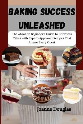 Baking Success Unleashed: The Absolute Beginner's Guide to Effortless Cakes with Expert-Approved Recipes That Amaze Every Guest - Joanne Douglas - cover