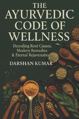 The Ayurvedic Code of Wellness: Decoding Root Causes, Modern Remedies & Eternal Rejuvenation - Darshan Kumar - cover