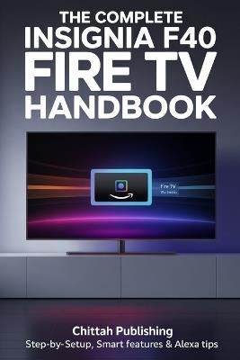 The Complete Insignia F40 Fire TV Handbook: Step-by-Step Setup, Smart Features & Alexa Tips - Chittah Publishing - cover