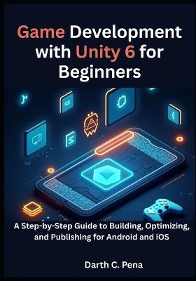 Game Development with Unity 6 for Beginners: A Step-by-Step Guide to Building, Optimizing, and Publishing for Android and iOS - Darth C Pena - cover