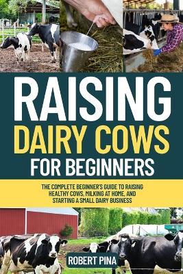 Raising Dairy Cows For Beginners: The Complete Beginner's Guide to Raising Healthy Cows, Milking at Home, and Starting a Small Dairy Business - Robert Pina - cover