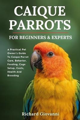 Caique Parrots For Beginners And Experts: A Practical Pet Owner's Guide To Caique Parrot Care, Behavior, Feeding, Cage Setup, Costs, Health And Breeding - Richard Giovanni - cover