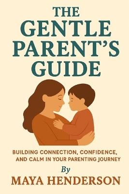 The Gentle Parent's Guide: From Newborn to Toddler: Building Connection, Confidence, and Calm in Your Parenting Journey - Maya Henderson - cover