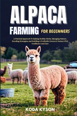 Alpaca Farming for Beginners: A Practical Approach To Raising Healthy Herds, Managing Pasture, Breeding Strategies, And Building A Profitable Livestock Venture With Confidence And Care - Koda Kyson - cover